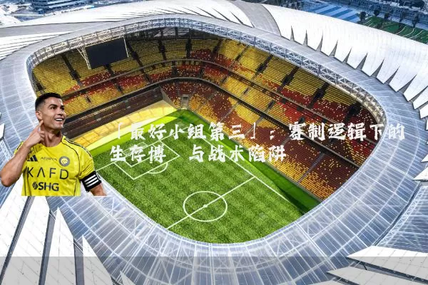 「最好小组第三」:赛制逻辑下的生存博弈与战术陷阱